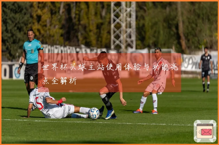 世界杯买球主站使用体验与功能亮点全解析